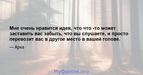 Мне очень нравится идея, что что -то может заставить вас забыть, что вы слушаете, и просто перевозит вас в другое место в вашей голове.