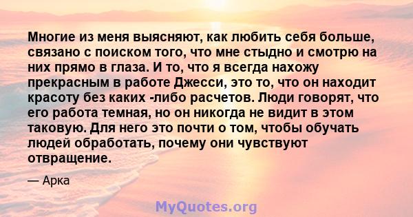 Многие из меня выясняют, как любить себя больше, связано с поиском того, что мне стыдно и смотрю на них прямо в глаза. И то, что я всегда нахожу прекрасным в работе Джесси, это то, что он находит красоту без каких -либо 