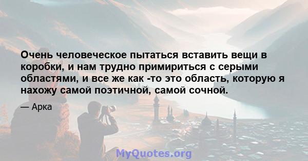 Очень человеческое пытаться вставить вещи в коробки, и нам трудно примириться с серыми областями, и все же как -то это область, которую я нахожу самой поэтичной, самой сочной.