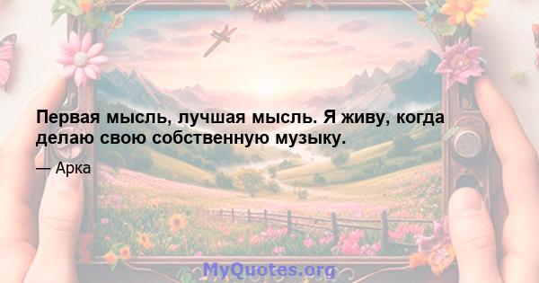 Первая мысль, лучшая мысль. Я живу, когда делаю свою собственную музыку.