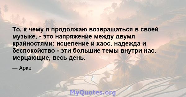 То, к чему я продолжаю возвращаться в своей музыке, - это напряжение между двумя крайностями: исцеление и хаос, надежда и беспокойство - эти большие темы внутри нас, мерцающие, весь день.