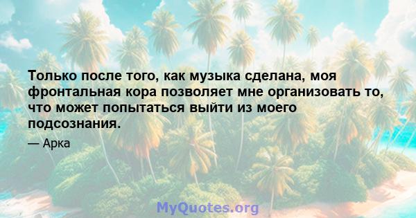 Только после того, как музыка сделана, моя фронтальная кора позволяет мне организовать то, что может попытаться выйти из моего подсознания.