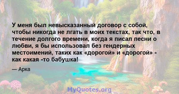 У меня был невысказанный договор с собой, чтобы никогда не лгать в моих текстах, так что, в течение долгого времени, когда я писал песни о любви, я бы использовал без гендерных местоимений, таких как «дорогой» и