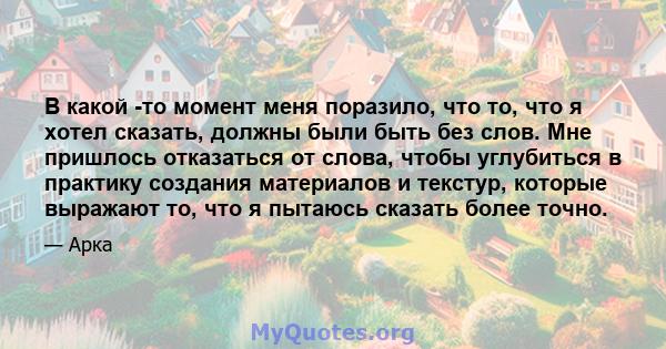 В какой -то момент меня поразило, что то, что я хотел сказать, должны были быть без слов. Мне пришлось отказаться от слова, чтобы углубиться в практику создания материалов и текстур, которые выражают то, что я пытаюсь