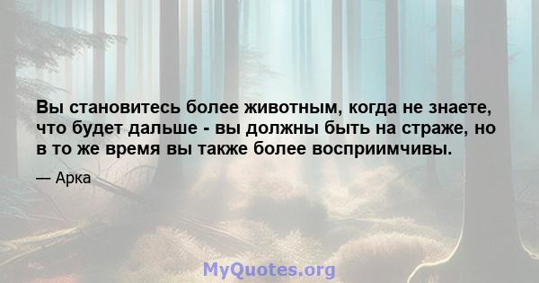 Вы становитесь более животным, когда не знаете, что будет дальше - вы должны быть на страже, но в то же время вы также более восприимчивы.