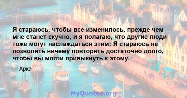 Я стараюсь, чтобы все изменилось, прежде чем мне станет скучно, и я полагаю, что другие люди тоже могут наслаждаться этим; Я стараюсь не позволять ничему повторять достаточно долго, чтобы вы могли привыкнуть к этому.