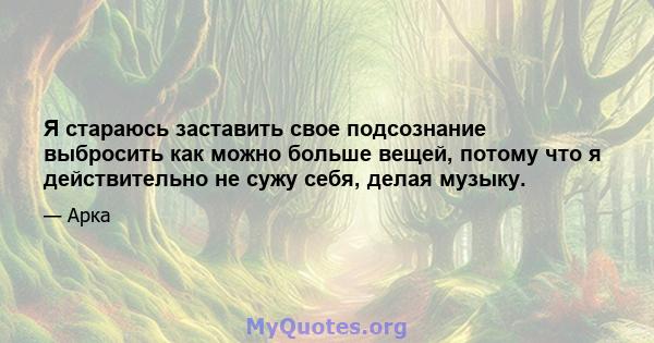 Я стараюсь заставить свое подсознание выбросить как можно больше вещей, потому что я действительно не сужу себя, делая музыку.