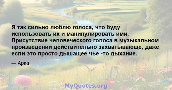 Я так сильно люблю голоса, что буду использовать их и манипулировать ими. Присутствие человеческого голоса в музыкальном произведении действительно захватывающе, даже если это просто дышащее чье -то дыхание.