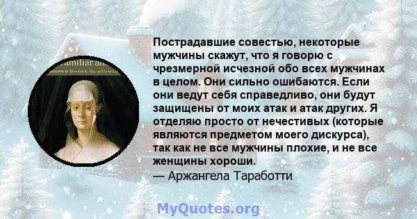 Пострадавшие совестью, некоторые мужчины скажут, что я говорю с чрезмерной исчезной обо всех мужчинах в целом. Они сильно ошибаются. Если они ведут себя справедливо, они будут защищены от моих атак и атак других. Я