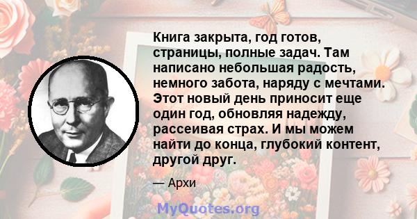 Книга закрыта, год готов, страницы, полные задач. Там написано небольшая радость, немного забота, наряду с мечтами. Этот новый день приносит еще один год, обновляя надежду, рассеивая страх. И мы можем найти до конца,