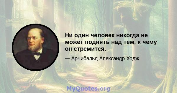 Ни один человек никогда не может поднять над тем, к чему он стремится.