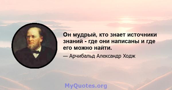 Он мудрый, кто знает источники знаний - где они написаны и где его можно найти.