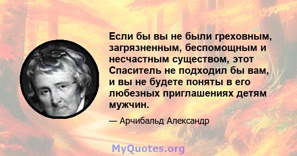 Если бы вы не были греховным, загрязненным, беспомощным и несчастным существом, этот Спаситель не подходил бы вам, и вы не будете поняты в его любезных приглашениях детям мужчин.