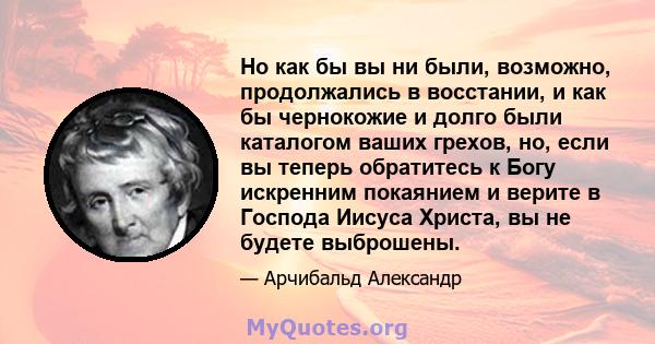 Но как бы вы ни были, возможно, продолжались в восстании, и как бы чернокожие и долго были каталогом ваших грехов, но, если вы теперь обратитесь к Богу искренним покаянием и верите в Господа Иисуса Христа, вы не будете