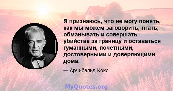 Я признаюсь, что не могу понять, как мы можем заговорить, лгать, обманывать и совершать убийства за границу и оставаться гуманными, почетными, достоверными и доверяющими дома.