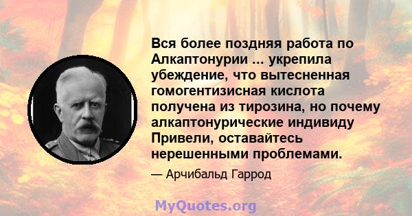 Вся более поздняя работа по Алкаптонурии ... укрепила убеждение, что вытесненная гомогентизисная кислота получена из тирозина, но почему алкаптонурические индивиду Привели, оставайтесь нерешенными проблемами.