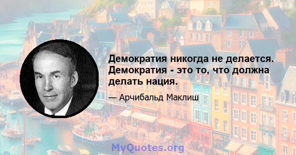 Демократия никогда не делается. Демократия - это то, что должна делать нация.