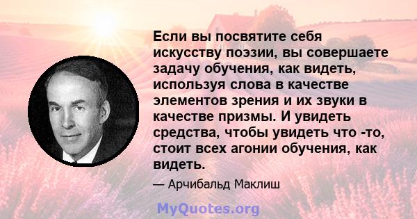 Если вы посвятите себя искусству поэзии, вы совершаете задачу обучения, как видеть, используя слова в качестве элементов зрения и их звуки в качестве призмы. И увидеть средства, чтобы увидеть что -то, стоит всех агонии