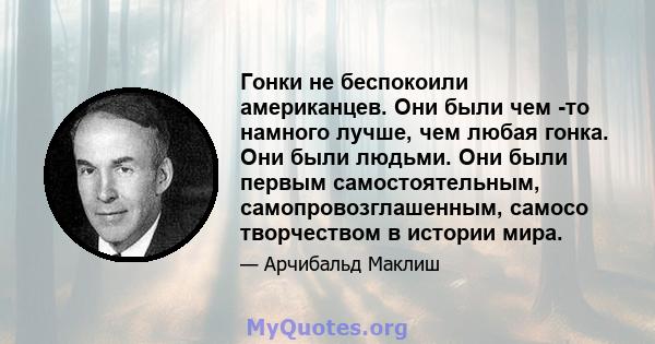 Гонки не беспокоили американцев. Они были чем -то намного лучше, чем любая гонка. Они были людьми. Они были первым самостоятельным, самопровозглашенным, самосо творчеством в истории мира.