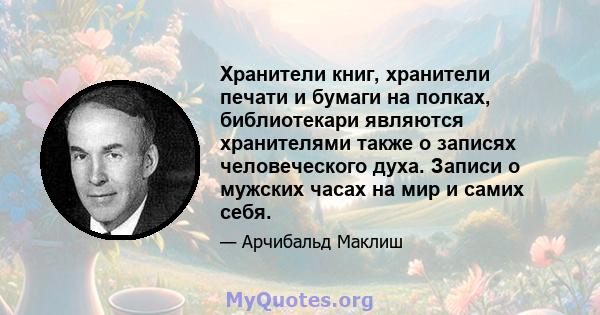 Хранители книг, хранители печати и бумаги на полках, библиотекари являются хранителями также о записях человеческого духа. Записи о мужских часах на мир и самих себя.