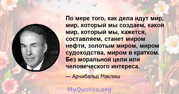 По мере того, как дела идут мир, мир, который мы создаем, какой мир, который мы, кажется, составляем, станет миром нефти, золотым миром, миром судоходства, миром в кратком. Без моральной цели или человеческого интереса.