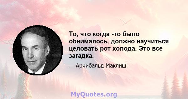 То, что когда -то было обнималось, должно научиться целовать рот холода. Это все загадка.