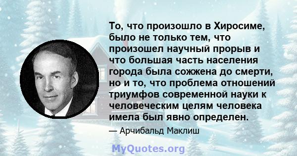 То, что произошло в Хиросиме, было не только тем, что произошел научный прорыв и что большая часть населения города была сожжена до смерти, но и то, что проблема отношений триумфов современной науки к человеческим целям 