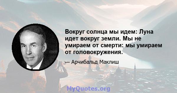 Вокруг солнца мы идем: Луна идет вокруг земли. Мы не умираем от смерти: мы умираем от головокружения.