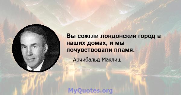 Вы сожгли лондонский город в наших домах, и мы почувствовали пламя.