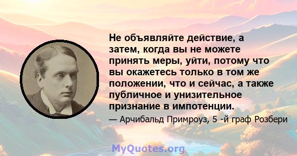 Не объявляйте действие, а затем, когда вы не можете принять меры, уйти, потому что вы окажетесь только в том же положении, что и сейчас, а также публичное и унизительное признание в импотенции.