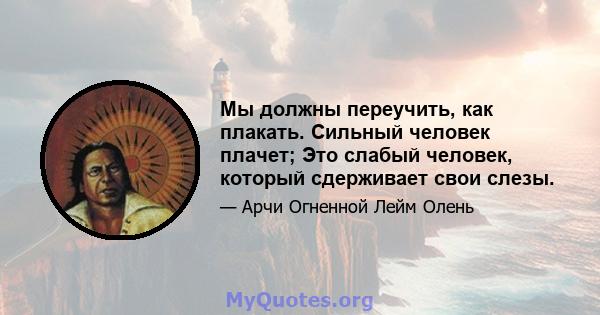 Мы должны переучить, как плакать. Сильный человек плачет; Это слабый человек, который сдерживает свои слезы.