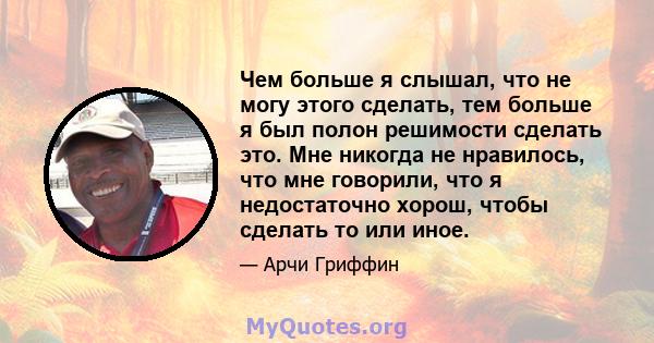 Чем больше я слышал, что не могу этого сделать, тем больше я был полон решимости сделать это. Мне никогда не нравилось, что мне говорили, что я недостаточно хорош, чтобы сделать то или иное.