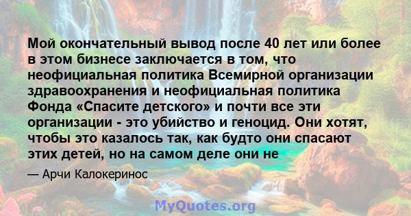 Мой окончательный вывод после 40 лет или более в этом бизнесе заключается в том, что неофициальная политика Всемирной организации здравоохранения и неофициальная политика Фонда «Спасите детского» и почти все эти