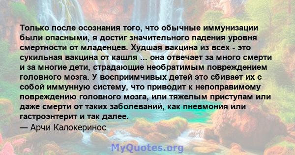 Только после осознания того, что обычные иммунизации были опасными, я достиг значительного падения уровня смертности от младенцев. Худшая вакцина из всех - это сукильная вакцина от кашля ... она отвечает за много смерти 