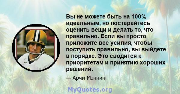 Вы не можете быть на 100% идеальным, но постарайтесь оценить вещи и делать то, что правильно. Если вы просто приложите все усилия, чтобы поступить правильно, вы выйдете в порядке. Это сводится к приоритетам и принятию