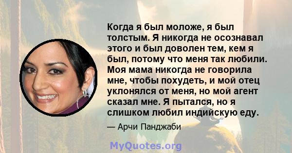 Когда я был моложе, я был толстым. Я никогда не осознавал этого и был доволен тем, кем я был, потому что меня так любили. Моя мама никогда не говорила мне, чтобы похудеть, и мой отец уклонялся от меня, но мой агент