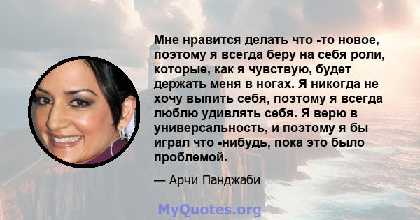 Мне нравится делать что -то новое, поэтому я всегда беру на себя роли, которые, как я чувствую, будет держать меня в ногах. Я никогда не хочу выпить себя, поэтому я всегда люблю удивлять себя. Я верю в универсальность,