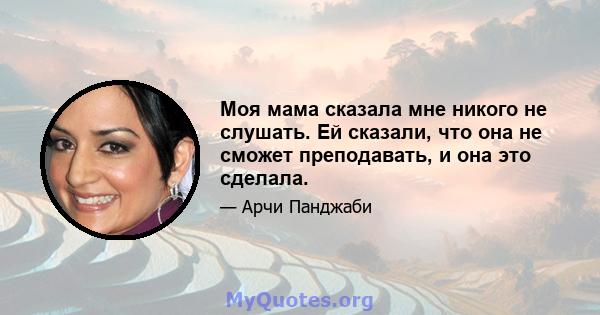 Моя мама сказала мне никого не слушать. Ей сказали, что она не сможет преподавать, и она это сделала.