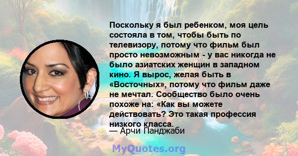 Поскольку я был ребенком, моя цель состояла в том, чтобы быть по телевизору, потому что фильм был просто невозможным - у вас никогда не было азиатских женщин в западном кино. Я вырос, желая быть в «Восточных», потому