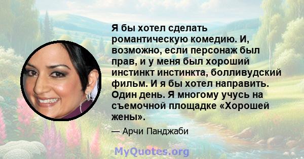 Я бы хотел сделать романтическую комедию. И, возможно, если персонаж был прав, и у меня был хороший инстинкт инстинкта, болливудский фильм. И я бы хотел направить. Один день. Я многому учусь на съемочной площадке