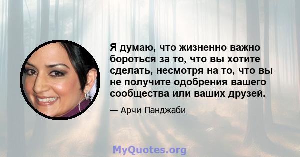 Я думаю, что жизненно важно бороться за то, что вы хотите сделать, несмотря на то, что вы не получите одобрения вашего сообщества или ваших друзей.