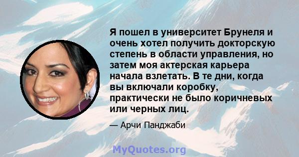 Я пошел в университет Брунеля и очень хотел получить докторскую степень в области управления, но затем моя актерская карьера начала взлетать. В те дни, когда вы включали коробку, практически не было коричневых или