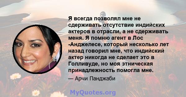 Я всегда позволял мне не сдерживать отсутствие индийских актеров в отрасли, а не сдерживать меня. Я помню агент в Лос -Анджелесе, который несколько лет назад говорил мне, что индийский актер никогда не сделает это в