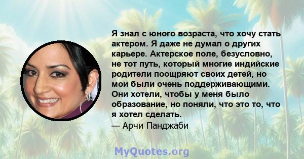 Я знал с юного возраста, что хочу стать актером. Я даже не думал о других карьере. Актерское поле, безусловно, не тот путь, который многие индийские родители поощряют своих детей, но мои были очень поддерживающими. Они