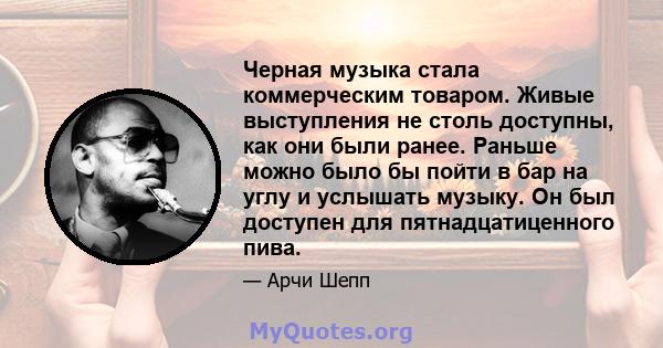 Черная музыка стала коммерческим товаром. Живые выступления не столь доступны, как они были ранее. Раньше можно было бы пойти в бар на углу и услышать музыку. Он был доступен для пятнадцатиценного пива.