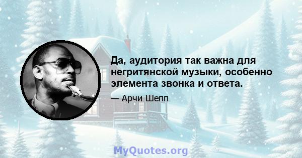 Да, аудитория так важна для негритянской музыки, особенно элемента звонка и ответа.