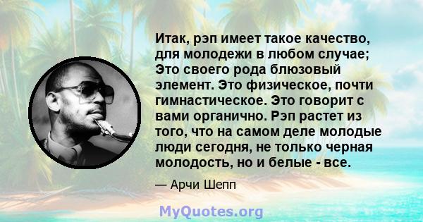 Итак, рэп имеет такое качество, для молодежи в любом случае; Это своего рода блюзовый элемент. Это физическое, почти гимнастическое. Это говорит с вами органично. Рэп растет из того, что на самом деле молодые люди