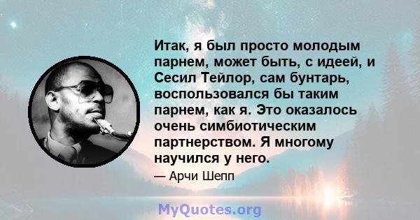 Итак, я был просто молодым парнем, может быть, с идеей, и Сесил Тейлор, сам бунтарь, воспользовался бы таким парнем, как я. Это оказалось очень симбиотическим партнерством. Я многому научился у него.