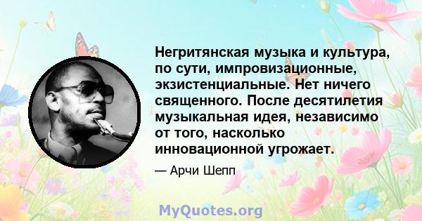 Негритянская музыка и культура, по сути, импровизационные, экзистенциальные. Нет ничего священного. После десятилетия музыкальная идея, независимо от того, насколько инновационной угрожает.