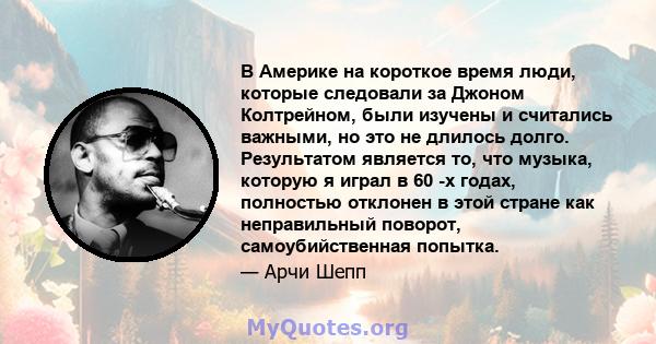 В Америке на короткое время люди, которые следовали за Джоном Колтрейном, были изучены и считались важными, но это не длилось долго. Результатом является то, что музыка, которую я играл в 60 -х годах, полностью отклонен 